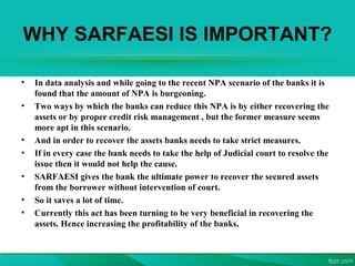 WHY SARFAESI IS IMPORTANT?
• In data analysis and while going to the recent NPA scenario of the banks it is
found that the amount of NPA is burgeoning.
• Two ways by which the banks can reduce this NPA is by either recovering the
assets or by proper credit risk management , but the former measure seems
more apt in this scenario.
• And in order to recover the assets banks needs to take strict measures.
• If in every case the bank needs to take the help of Judicial court to resolve the
issue then it would not help the cause.
• SARFAESI gives the bank the ultimate power to recover the secured assets
from the borrower without intervention of court.
• So it saves a lot of time.
• Currently this act has been turning to be very beneficial in recovering the
assets. Hence increasing the profitability of the banks.
 