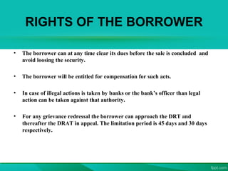RIGHTS OF THE BORROWER
• The borrower can at any time clear its dues before the sale is concluded and
avoid loosing the security.
• The borrower will be entitled for compensation for such acts.
• In case of illegal actions is taken by banks or the bank’s officer than legal
action can be taken against that authority.
• For any grievance redressal the borrower can approach the DRT and
thereafter the DRAT in appeal. The limitation period is 45 days and 30 days
respectively.
 