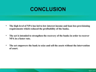 CONCLUSION
• The high level of NPA has led to low interest income and loan loss provisioning
requirements which reduced the profitability of the banks.
• The act is intended to strengthen the recovery of the banks in order to recover
NPA in a faster rate.
• The act empowers the bank to seize and sell the assets without the intervention
of court.
 