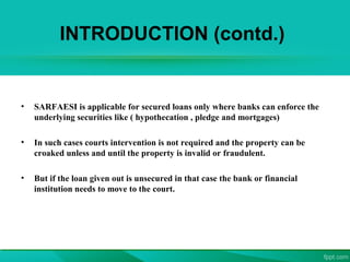 INTRODUCTION (contd.)
• SARFAESI is applicable for secured loans only where banks can enforce the
underlying securities like ( hypothecation , pledge and mortgages)
• In such cases courts intervention is not required and the property can be
croaked unless and until the property is invalid or fraudulent.
• But if the loan given out is unsecured in that case the bank or financial
institution needs to move to the court.
 