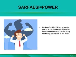 SARFAESI=POWER
• In short SARFAESI act gives the
power to the Banks and Financial
Institution to recover the NPAs by
the taking possession of the assets.
 