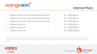 Wi-Fi secured by
Internet Plans
• 2 Mbps Shared Line with Unlimited Download - Rs. 1,890.00/mo
• 4 Mbps Shared Line with Unlimited Download - Rs. 2,190.00/mo
• 8 Mbps Shared Line with Unlimited Download - Rs. 2,490.00/mo
• 4 Mbps Lease Line - Rs. 7,990.00/mo
• 8 Mbps Lease Line - Rs. 12,000.00/mo
• 16 Mbps Lease Line - Rs. 20,000.00/mo
Wi-Fi Router @ Rs. 1,690/- | Shared Line Installation Charge - Rs. 1,500/- | Lease Line Installation Charge - Rs. 9,000/- | Above connections are for
Single User | Payment: Advance Rental | Taxes Extra: As applicable | Installation charges are non refundable | Terms: As per the operator’s / SI / ISP
policies.
 