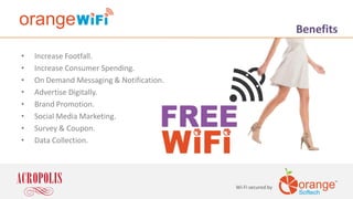 • Increase Footfall.
• Increase Consumer Spending.
• On Demand Messaging & Notification.
• Advertise Digitally.
• Brand Promotion.
• Social Media Marketing.
• Survey & Coupon.
• Data Collection.
Wi-Fi secured by
Benefits
 