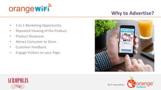 Wi-Fi secured by
Why to Advertise?
• 1 to 1 Marketing Opportunity.
• Repeated Viewing of the Product.
• Product Showcase.
• Attract Consumer to Store.
• Customer Feedback.
• Engage Visitors on your Page.
 