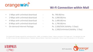 For Desktop Wi-Fi dongle required for connectivity @ Rs. 1,690/- as installation charge. | Above connection is for Single User. | For Multiple User add
Rs. 450/- as extra for each additional device | Payment: Advance Rental | Taxes Extra: As applicable | Terms: As per the operator’s / SI / ISP policies.
Wi-Fi secured by
Wi-Fi Connection within Mall
• 1 Mbps with unlimited download - Rs. 790.00/mo
• 2 Mbps with unlimited download - Rs. 1,090.00/mo
• 4 Mbps with unlimited download - Rs. 1,490.00/mo
• 8 Mbps with unlimited download - Rs. 1,790.00/mo
• On-demand Internet Package - Rs. 2,500/5GB (Validity: 3 Days)
Rs. 1,500/Unlimited (Validity: 1 Day)
 