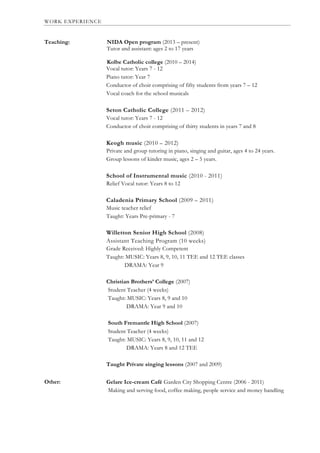 WORK EXPERIENCE
Teaching:
Other:
NIDA Open program (2013 – present)
Tutor and assistant: ages 2 to 17 years
Kolbe Catholic college (2010 – 2014)
Vocal tutor: Years 7 - 12
Piano tutor: Year 7
Conductor of choir comprising of fifty students from years 7 – 12
Vocal coach for the school musicals
Seton Catholic College (2011 – 2012)
Vocal tutor: Years 7 - 12
Conductor of choir comprising of thirty students in years 7 and 8
Keogh music (2010 – 2012)
Private and group tutoring in piano, singing and guitar, ages 4 to 24 years.
Group lessons of kinder music, ages 2 – 5 years.
School of Instrumental music (2010 - 2011)
Relief Vocal tutor: Years 8 to 12
Caladenia Primary School (2009 – 2011)
Music teacher relief
Taught: Years Pre-primary - 7
Willetton Senior High School (2008)
Assistant Teaching Program (10 weeks)
Grade Received: Highly Competent
Taught: MUSIC: Years 8, 9, 10, 11 TEE and 12 TEE classes
DRAMA: Year 9
Christian Brothers’ College (2007)
Student Teacher (4 weeks)
Taught: MUSIC: Years 8, 9 and 10
DRAMA: Year 9 and 10
South Fremantle High School (2007)
Student Teacher (4 weeks)
Taught: MUSIC: Years 8, 9, 10, 11 and 12
DRAMA: Years 8 and 12 TEE
Taught Private singing lessons (2007 and 2009)
Gelare Ice-cream Café Garden City Shopping Centre (2006 - 2011)
Making and serving food, coffee making, people service and money handling
Oth
 