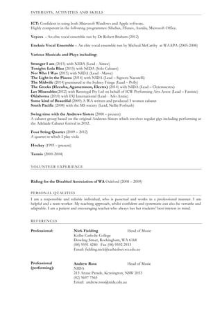 Oth
INTERESTS, ACTIVITIES AND SKILLS
ICT: Confident in using both Microsoft Windows and Apple software.
Highly competent in the following programmes: Sibelius, ITunes, Auralia, Microsoft Office.
Voyces - An elite vocal ensemble run by Dr Robert Braham (2012)
Eneksis Vocal Ensemble – An elite vocal ensemble run by Micheal McCarthy at WAAPA (2005-2008)
Various Musicals and Plays including:
Stranger I am (2015) with NIDA (Lead - Aimee)
Tonight: Lola Blau (2015) with NIDA (Solo Cabaret)
Not Who I Was (2015) with NIDA (Lead - Maree)
The Light in the Piazza (2014) with NIDA (Lead – Signora Nacarelli)
The Midwife (2014) premiered at the Sydney Fringe (Lead – Polly)
The Greeks (Hecuba, Agamemnon, Electra) (2014) with NIDA (Lead – Clytemnestra)
Les Miserables(2012) with Remregal Pty Ltd on behalf of ICW Performing Arts Assoc (Lead – Fantine)
Oklahoma (2010) with IAJ International (Lead - Ado Annie)
Some kind of Beautiful (2009) A WA written and produced 3 women cabaret
South Pacific (2008) with the MS society (Lead, Nellie Forbush)
Swing time with the Andrews Sisters (2008 – present)
A cabaret group based on the original Andrews Sisters which involves regular gigs including performing at
the Adelaide Cabaret festival in 2012.
Four String Quartet (2009 – 2012)
A quartet in which I play viola
Hockey (1993 – present)
Tennis (2000-2004)
VOLUNTEER EXPERIENCE
Riding for the Disabled Association of WA Oakford (2008 – 2009)
PERSONAL QUALITIES
I am a responsible and reliable individual, who is punctual and works in a professional manner. I am
helpful and a team worker. My teaching approach, whilst confident and systematic can also be versatile and
adaptable. I am a patient and encouraging teacher who always has her students’ best interest in mind.
REFERENCES
Professional:
Professional
(performing):
Nick Fielding Head of Music
Kolbe Catholic College
Dowling Street, Rockingham, WA 6168
(08) 9591 4240 Fax (08) 9592 2933
Email: fielding.nick@cathednet.wa.edu.au
Andrew Ross Head of Music
NIDA
215 Anzac Parade, Kensington, NSW 2033
(02) 9697 7565
Email: andrew.ross@nida.edu.au
 