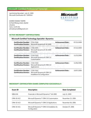 ID: 5409563
Last Activity Recorded : July 22, 2009
Microsoft Certification ID : 5409563
AHMED OSAMA TAWFIK
62 Rod Elfarag street, elsahel
shoubra
Cairo, 11241 EG
ahmedosama00@gmail.com
ACTIVE MICROSOFT CERTIFICATIONS:
Microsoft Certified Technology Specialist -Dynamics
MICROSOFT CERTIFICATION EXAMS COMPLETED SUCCESSFULLY:
Certification Number : C356-5566 07/22/2009Achievement Date :
Certification/Version : Microsoft Dynamics® AX 2009
Certification Number : C356-5565 07/22/2009Achievement Date :
Certification/Version : Microsoft Dynamics® AX 2009
Financials
Certification Number : C356-5563 11/25/2006Achievement Date :
Certification/Version : Microsoft Dynamics® CRM 3.0
Customization
Certification Number : C356-5564 11/06/2006Achievement Date :
Certification/Version : Microsoft Dynamics® CRM 3.0
Applications
Certification Number : C356-5562 10/07/2006Achievement Date :
Certification/Version : Microsoft Dynamics® CRM 3.0
Installation & Configuration
Exam ID Description Date Completed
MB6-818 Financials in Microsoft Dynamics™ AX 2009 July 22, 2009
CRM-30-422 Microsoft Dynamics™ CRM 3.0 Customization November 25, 2006
CRM-30-423 Microsoft Dynamics™ CRM 3.0 Applications November 06, 2006
CRM-30-421 Microsoft Dynamics™ CRM 3.0 Installation &
Configuration
October 07, 2006
 