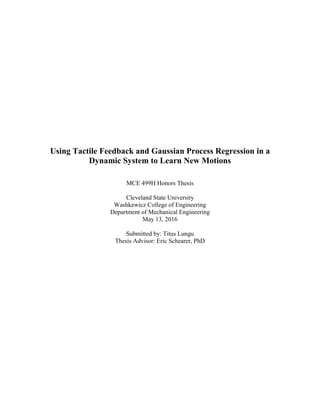 Using Tactile Feedback and Gaussian Process Regression in a
Dynamic System to Learn New Motions
MCE 499H Honors Thesis
Cleveland State University
Washkewicz College of Engineering
Department of Mechanical Engineering
May 13, 2016
Submitted by: Titus Lungu
Thesis Advisor: Eric Schearer, PhD
 