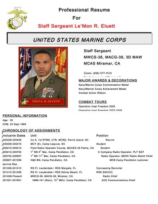 PERSONAL INFORMATION
Age: 30
DOB: 23 Sept 1985
DOR: 1 Oct 2014
Education (Civilian & Military)
Date School / Degree Date School / Degree
2004 MCT (E) Camp Lejeune, NC 2008 SNCO Career Course Non-Res MCI 8100 Series
2004 Field Radio Operator, 29 Palms, CA 2010 Recruiter School, San Diego, CA
2006 Naval Surface Warfare Center Trng, Okinawa, Japan 2013 6
th
MCD, SNCOIC (Recruiter) Course, Parris Island, SC
2007 Corporals Course Res, Okinawa, Japan 2015 SNCO Career Course Non-Res EPME 6000AA
UNITED STATES MARINE CORPS
Professional Resume
For
Staff Sergeant Le’Mon R. Eluett
Staff Sergeant
MWCS-38, MACG-38, 3D MAW
MCAS Miramar, CA
Comm: (858) 577-7516
Email: lemon.eluett@usmc.mil
CHRONOLOGY OF ASSIGNMENTS
Inclusive Dates Unit Position
200406-200409 Co A, 1st RTBN, CTR, MCRD, Parris Island, SC Recruit
200409-200410 MCT (E), Camp Lejeune, NC Student
200410-200412 Field Radio Operator Course, MCCES 29 Palms, CA Student
200412-200704 1
st
BN 5
th
Mar, Camp Pendleton, CA C Company Radio Operator, PLT SGT
200704-200807 1
st
BN 11
th
Mar, Camp Pendleton, CA Radio Operator, BDOC Radio Watch Chief
200807-201006 H&S BN, Camp Pendleton, CA MCB Camp Pendleton customer
service Rep
201006-201212 RS Ft. Lauderdale / RSS Margate, FL Canvassing Recruiter
201212-201406 RS Ft. Lauderdale / RSS Delray Beach, FL RSS SNCOIC
201406-Present MWCS-38, MACG-38, Miramar, CA Radio Chief
201501-201601 VMM-161 (Rein), 15
th
MEU, Camp Pendleton, CA ACE Communications Chief
MAJOR AWARDS & DECORATIONS
Navy/Marine Corps Commendation Medal
Navy/Marine Corps Achievement Medal
Combat Action Ribbon
COMBAT TOURS
Operation Iraqi Freedom 2005
Operation Iraqi Freedom 2007-2008
 