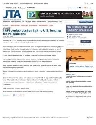 8/1/13 1:25 PMCUFI confab pushes halt to U.S. funding for Palestinians | Jewish Telegraphic Agency
Page 1 of 3http://www.jta.org/2013/07/24/news-opinion/politics/cufi-draws-over-4000-activists-with-focus-on-palestinians-iran
FOLLOW US ABOUT US
TweetTweet 12 0
NEWS BRIEF
CUFI confab pushes halt to U.S. funding
for Palestinians
July 24, 2013 4:40pm
TAGS: Breaking News, Christians United for Israel
We've redesigned our website! Now is a critical time for you to support JTA. Please donate today.
Breaking News Alerts
JTA Daily Briefing
This Week in Jewish History
email address Subscribe
By submitting above you agree to the JTA privacy policy
POPULAR POSTS
Haredi men attack bus after woman refuses to
move back
Hebrew Union College names Aaron Panken
new president
David Lau, new Israeli chief rabbi, slammed for
racial slur
In Mass. governor’s race packed with Jewish
candidates, much talk of repairing the world
No Israelis in future Palestinian state, Abbas
says
JTA ARCHIVE NEWS & OPINION LIFE & RELIGION ARTS & ENTERTAINMENT JEWISH HOLIDAYS LOCAL Search
FEATURED BREAKING)NEWS Peace)Talks Anthony)Weiner Maccabiah)2013 Letters
WASHINGTON (JTA) — More than 4,000 activists attending the annual Washington conference of Christians
United for Israel cheered calls to stop funding for the Palestinians.
Pastor John Hagee, who founded the movement, said at its “Night to Honor Israel” on Tuesday night that the
United States should “shut off the foreign aid to the Palestinians until they publicly recognize the right of
Israel to exist, the right to defend themselves against all of their enemies and the right to secure borders.”
To more cheers, Hagee also called for “red lines” to keep Iran from obtaining a nuclear weapon.
The messages echoed in legislation that activists lobbied for in congressional offices on Wednesday,
including bills that would tighten Iran sanctions and enhance the U.S.-Israel relationship.
A new emphasis for the group, which describes itself as the biggest pro-Israel group in the United States,
was on protecting religious minorities.
Activists backed legislation calling for a special envoy on religious minorities in the Middle East and Central
Asia.
Speakers at the conference included radio and web personality Glenn Beck; Rep. Eric Cantor (R-Va.), the
leader of the majority in the U.S. House of Representatives; Sen. Ted Cruz (R-Texas); and Malcolm
Hoenlein, the executive vice chairman of the Conference of Presidents of Major American Jewish
Organizations.
Like 7
NEXT STORY
At CUFI summit, Glenn Beck puts on a sh
 