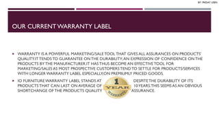 OUR CURRENT WARRANTY LABEL
 WARRANTY IS A POWERFUL MARKETING/SALETOOL THAT GIVES ALL ASSURANCES ON PRODUCTS’
QUALITY.ITTENDSTO GUARANTEE ON THE DURABILITY;AN EXPRESSION OF CONFIDENCE ON THE
PRODUCTS BY THE MANUFACTURER.IT HAS THUS BECOME AN EFFECTIVE TOOL FOR
MARKETING/SALES AS MOST PROSPECTIVE CUSTOMERS TEND TO SETTLE FOR PRODUCTS/SERVICES
WITH LONGER WARRANTY LABEL ESPECIALLY,ON PREMIUMLY PRICED GOODS.
 IO FURNITUREWARRANTY LABEL STANDS AT DESPITETHE DURABILITY OF ITS
PRODUCTS THAT CAN LAST ON AVERAGE OF 10YEARS.THIS SEEMS AS AN OBVIOUS
SHORTCHANGE OF THE PRODUCTS QUALITY ASSURANCE.
BY: FRIDAY USEN
 