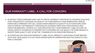 OUR WARRANTY LABEL: A CALL FOR CONCERN
 IN RECENTTIMES,COMPANIES HAVE HAD TO IMPLOY DIFFERENT STRATEGIESTO INCREASE SALES AND
HAVE CONSISTENTLY INCREASETHE QUALITY OF THEIR PRODUCTS ANDWARRANTIES. SIMIILAR
FURNITURE COMPANIES THAT SELL GOOD FURNITURE(NOT AS QUALITY AS IO FURNITURE) HAVE
HAD TO EMPLOY THE WARRANTY STRATEGIESTO INCREASETHEIR SALES. FOR INSTANCE,VAVA
FURNITURE,BEDMATE ,LIFEMATE. ETC HAVE EMPLOYED THE 2YEAR WARRANTY LABEL AS A WAY OF
GIVING QUALITY ASSURANCETO PROSPECTIVE CUSTOMERS ON THE QUALITY OF THEIR PRODUCTS
DESPITETHEIR QUALITY NOT OF BETTER STARDARDSTO IO FURNITURE PRODUCTS.
 IO FURNITURE HAS ONEYEAR WARRANTY LABEL ON ALL PRODUCT LINESWHILE OTHER BRANDS
WITH NOT SAME QUALITY AS IO’S HAVE HIGHERYEARS OF WARRANTIES ANDTHIS TENDSTO CALL
FOR A CONCERN.
BY: FRIDAY USEN
 