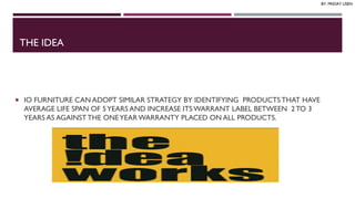 THE IDEA
 IO FURNITURE CAN ADOPT SIMILAR STRATEGY BY IDENTIFYING PRODUCTS THAT HAVE
AVERAGE LIFE SPAN OF 5YEARS AND INCREASE ITSWARRANT LABEL BETWEEN 2TO 3
YEARS AS AGAINSTTHE ONEYEARWARRANTY PLACED ON ALL PRODUCTS.
BY: FRIDAY USEN
 