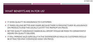 WHAT BENEFITS ARE IN FOR US?
 IT GIVES QUALITY RE-ASSURANCETO CUSTOMERS
 IT MAKES SELLING BETTER AND EASIER BECAUSETHERE IS MANUFACTURER RE-ASSURANCE
ON PRODUCTS AND THIS USUALLY JUSTIFYTHE PREMIUM ON PRICES.
 BETTER QUALITY ASSURANCE INSIDE AS ALL EFFORT WOULD BE MADE TO CONSISTENTLY
ASSURE ON QUALITY DELIVERY.
 IT WILL IMPROVE SALES ESPECIALLY INTHE SHOWROOM AS WALK-IN CUSTOMERSWOULD
BE ATTRACTED AND CONVINCED EASILY ON PRICES.
BY: FRIDAY USEN
 