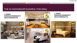 THE IO SHOWROOM EXAMPLE (THE IDEA)
ON LEATHER ONTHE LAMINATE
ON THE HEADBOARD AND FRAMEONTHE LEATHER
2 YEARS
MINIMUMWARRANTY
ON IO PRODUCTS
2 YEARS
MINIMUMWARRANTY
ON IO PRODUCTS
BY: FRIDAY USEN
 