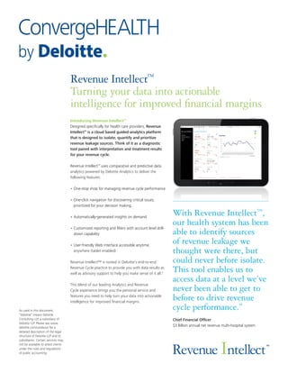 Revenue Intellect™
Turning your data into actionable
intelligence for improved financial margins
Introducing Revenue Intellect™
Designed specifically for health care providers, Revenue
Intellect™
is a cloud based guided-analytics platform
that is designed to isolate, quantify and prioritize
revenue leakage sources. Think of it as a diagnostic
tool paired with interpretation and treatment results
for your revenue cycle.
Revenue Intellect™
uses comparative and predictive data
analytics powered by Deloitte Analytics to deliver the
following features:
•	One-stop shop for managing revenue cycle performance
•	One-click navigation for discovering critical issues,
prioritized for your decision making.
•	Automatically-generated insights on demand
•	Customized reporting and filters with account level drill-
down capability
•	User-friendly Web interface accessible anytime,
anywhere (tablet enabled)
Revenue Intellect™ is rooted in Deloitte’s end-to-end
Revenue Cycle practice to provide you with data results as
well as advisory support to help you make sense of it all."
This blend of our leading Analytics and Revenue
Cycle experience brings you the personal service and
features you need to help turn your data into actionable
intelligence for improved financial margins.
As used in this document,
“Deloitte” means Deloitte
Consulting LLP, a subsidiary of
Deloitte LLP. Please see www.
deloitte.com/us/about for a
detailed description of the legal
structure of Deloitte LLP and its
subsidiaries. Certain services may
not be available to attest clients
under the rules and regulations
of public accounting.
With Revenue Intellect™
,
our health system has been
able to identify sources
of revenue leakage we
thought were there, but
could never before isolate.
This tool enables us to
access data at a level we’ve
never been able to get to
before to drive revenue
cycle performance.”
Chief Financial Officer
$3 Billion annual net revenue multi-hospital system
™
Revenue Intellect
 
