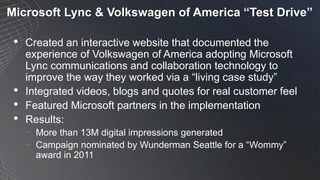Microsoft Lync & Volkswagen of America “Test Drive”
• Created an interactive website that documented the
experience of Volkswagen of America adopting Microsoft
Lync communications and collaboration technology to
improve the way they worked via a “living case study”
• Integrated videos, blogs and quotes for real customer feel
• Featured Microsoft partners in the implementation
• Results:
− More than 13M digital impressions generated
− Campaign nominated by Wunderman Seattle for a “Wommy”
award in 2011
 