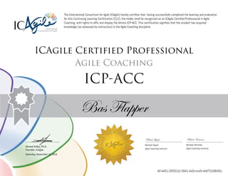 Ahmed Sidky, Ph.D.
Founder, ICAgile
The International Consortium for Agile (ICAgile) hereby certifies that, having successfully completed the learning and evaluation
for this Continuing Learning Certification (CLC), the holder shall be recognized as an ICAgile Certified Professional in Agile
Coaching, with rights to affix and display the letters ICP-ACC. This certification signifies that the student has acquired
knowledge (as assessed by instructors) in the Agile Coaching discipline.
ICAgile Certified Professional
Agile Coaching
ICP-ACC
Bas Flapper
Michael Spayd Michael Hamman
Michael Spayd Michael Hamman
Agile Coaching Institute Agile Coaching Institute
Saturday, November 12, 2016
40-4451-20f2012c-5641-4a2e-bc45-4dd73169b93a
 
