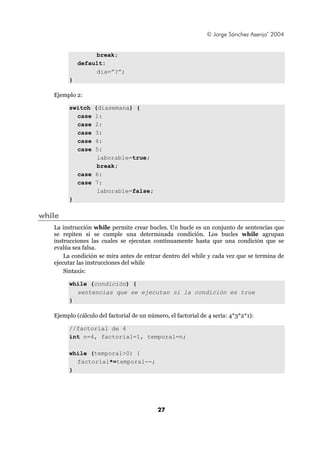© Jorge Sánchez Asenjo’ 2004
27
break;
default:
dia=”?”;
}
Ejemplo 2:
switch (diasemana) {
case 1:
case 2:
case 3:
case 4:
case 5:
laborable=true;
break;
case 6:
case 7:
laborable=false;
}
while
La instrucción while permite crear bucles. Un bucle es un conjunto de sentencias que
se repiten si se cumple una determinada condición. Los bucles while agrupan
instrucciones las cuales se ejecutan continuamente hasta que una condición que se
evalúa sea falsa.
La condición se mira antes de entrar dentro del while y cada vez que se termina de
ejecutar las instrucciones del while
Sintaxis:
while (condición) {
sentencias que se ejecutan si la condición es true
}
Ejemplo (cálculo del factorial de un número, el factorial de 4 sería: 4*3*2*1):
//factorial de 4
int n=4, factorial=1, temporal=n;
while (temporal>0) {
factorial*=temporal--;
}
 