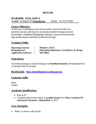RESUME
HARSHIL MALASIYA
E-mail: harshiljain3333@gmail.com Mobile: +91-9724774005
Career Objective-
To take up a challenging career that provides roomto actualize my
potential and also add value to my already excellent background and
Knowledgein Graphics Designing.Seeking a company that demands
high‐quality design and better professionalimage.
.
Technical Skills:
Operating Systems : Windows, OS X
Designing tool : Photoshop, Illustrator, CoralDraw, In design
Application Software : MS Office
Experience:
Currently working as a Graphic Designer at iTechNuts Solution. Ahmedabad From
11 October 2015 to till date.
BLOGGER: http://harshilmalasiya.blogspot.in/
Language skills:
Hindi
English
Academic Qualification:
 B.sc in IT
 Completed six month training in graphic design from Maya Academy Of
Advanced Cinematics, Ahmedabad in 2015.
Core Strengths:
 Ability to interact with people.
 