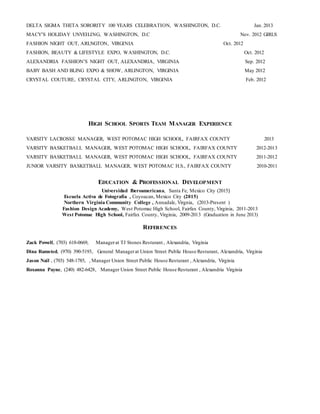 DELTA SIGMA THETA SORORITY 100 YEARS CELEBRATION, WASHINGTON, D.C. Jan. 2013
MACY’S HOLIDAY UNVEILING, WASHINGTON, D.C Nov. 2012 GIRLS
FASHION NIGHT OUT, ARLNGTON, VIRGINIA Oct. 2012
FASHION, BEAUTY & LIFESTYLE EXPO, WASHINGTON, D.C. Oct. 2012
ALEXANDRIA FASHION’S NIGHT OUT, ALEXANDRIA, VIRGINIA Sep. 2012
BABY BASH AND BLING EXPO & SHOW, ARLINGTON, VIRGINIA May 2012
CRYSTAL COUTURE, CRYSTAL CITY, ARLINGTON, VIRGINIA Feb. 2012
HIGH SCHOOL SPORTS TEAM MANAGER EXPERIENCE
VARSITY LACROSSE MANAGER, WEST POTOMAC HIGH SCHOOL, FAIRFAX COUNTY 2013
VARSITY BASKETBALL MANAGER, WEST POTOMAC HIGH SCHOOL, FAIRFAX COUNTY 2012-2013
VARSITY BASKETBALL MANAGER, WEST POTOMAC HIGH SCHOOL, FAIRFAX COUNTY 2011-2012
JUNIOR VARSITY BASKETBALL MANAGER, WEST POTOMAC H.S., FAIRFAX COUNTY 2010-2011
EDUCATION & PROFESSIONAL DEVELOPMENT
Universidad Iberoamericana, Santa Fe, Mexico City (2015)
Escuela Activa de Fotografía , Coyoacan, Mexico City (2015)
Northern Virginia Community College , Annadale, Virgnia, (2013-Present )
Fashion Design Academy, West Potomac High School, Fairfax County, Virginia, 2011-2013
West Potomac High School, Fairfax County, Virginia, 2009-2013 (Graduation in June 2013)
REFERENCES
Zack Powell, (703) 618-0669, Managerat TJ Stones Resturant , Alexandria, Virginia
Dina Ramsted, (970) 390-5193, General Managerat Union Street Public House Resturant, Alexandria, Virginia
Jason Nail , (703) 548-1785, , Manager Union Street Public House Resturant , Alexandria, Virginia
Roxanna Payne, (240) 482-6428, Manager Union Street Public House Resturant , Alexandria Virginia
 