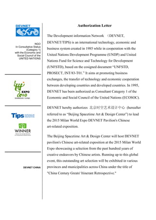 NGO
In Consultative Status
(Category 1)
with the Economic and
Social Council of the
UNITED NATIONS
DEVNET CHINA
Authorization Letter
The Development information Network （DEVNET,
DEVNET/TIPS) is an international technology, economic and
business system created in 1985 while in cooperation with the
United Nations Development Programme (UNDP) and United
Nations Fund for Science and Technology for Development
(UNFSTD), based on the cosigned document “UNFSTD,
PROSECT, INT/83-T01.” It aims at promoting business
exchanges, the transfer of technology and economic cooperation
between developing countries and developed countries. In 1995,
DEVNET has been authorized as Consultant Category 1 of the
Economic and Social Council of the United Nations (ECOSOC).
DEVNET hereby authorizes 北京时空艺术设计中心 (hereafter
referred to as “Beijing Spacetime Art & Design Center”) to lead
the 2015 Milan World Expo DEVNET Pavilion's Chinese
art-related exposition.
The Beijing Spacetime Art & Design Center will host DEVNET
pavilion's Chinese art-related exposition at the 2015 Milan World
Expo showcasing a selection from the past hundred years of
creative endeavors by Chinese artists. Running up to this global
event, this outstanding art selection will be exhibited in various
provinces and municipalities across China under the title of
"China Century Greats' Itinerant Retrospective."
 