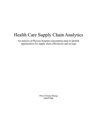 !
!
!
!
Health Care Supply Chain Analytics	

An analysis of Plexxus hospital consumption data to identify
opportunities for supply chain efficiencies and savings
!
!
!
!
!
!
!
!
!
Peter (Yinan) Zhang
500597806
!
!
!
!
 