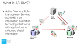 • Active Directory Rights
Management Services
(AD RMS) is an
information protection
technology that works
with applications to
safeguard digital
information
What is AD RMS?
RMS
Server
Information
Author
Recipient
 