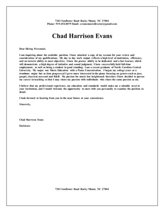 7201 Sunflower Road Rocky Mount, NC 27804
Phone: 919-454-8079 Email: cevansmusicdirector@gmail.com
Chad Harrison Evans
Dear Hiring Personnel,
I am inquiring about the available position. I have attached a copy of my resume for your review and
consideration of my qualifications. My day to day work output reflects a high level of motivation, efficiency,
and an incisive ability to meet objectives. I have the proven ability to be dedicated and a fast learner, which
will demonstrate a high degree of initiative and sound judgment. I have successfullyheld full-time
employment, as well as being a student in good standing. I am a recent graduate of North Carolina Central
University. My major was Music Education with a Piano Concentration. I began my college years as a
trombone major but as time progressed I grew more interested in the piano focusing on genres such as jazz,
gospel, classical, neo-soul and R&B. My passion for music has heightened; therefore I have decided to pursue
my career in teaching so that I may share my passion with individuals who share the same passion as me.
I believe that my professional experience, my education and standards would make me a valuable asset to
your institution, and I would welcome the opportunity to meet with you personally to examine the position in
detail.
I look forward to hearing from you in the near future at your convenience.
Sincerely,
Chad Harrison Evans
Enclosure
7201 Sunflower Road Rocky Mount, NC 27804
 
