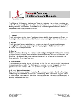  
 
Tanyag​ ​& Company: 
10 Milestones of a Business 
 
 
The following “10 Milestones of a Business” focus on the impact that the life of a business has 
on the life of its owner(s). This information was introduced years ago by John Heenan and Mort 
Murphy of Ireland and has been adapted based on Arnel Tanyag’s experiences in the last 15+ 
years serving the small business community. 
 
________________________________________________________________________ 
 
1. Concept 
This is where the dreaming starts.  You take an idea and think about its existence. This is the 
idea stage, with great excitement and enthusiasm about creating the vision for the business. 
 
2. Start­up  
This is where you’re turning the idea from a vision into reality. The biggest challenges are 
moving from the idea stage to securing, financing, laying down the basic structure of the 
business, and initiating operations. 
 
3. Survival 
Outside funds have dried up. The business has to start generating cash that keeps the business 
going by bringing in paying clients. Business development is very critical to the survival of the 
business. The biggest challenge for the business owner(s) is knowing and overcoming the 
tough obstacles of running a business.   
 
4. False Stability  
The business is generating enough cash flow to survive. The bills are being paid. The business 
relies solely on the owner(s). The challenge is the business owner(s) struggle to hire other 
people to take their business to the next level and having the revenue to pay them. 
 
5. Growth: Gaining Momentum 
Business is thriving and sales are increasing. The business owner/s is a “Hands­on” manager 
and drawing an income from the business.  Unfortunately, there is no time to enjoy life outside 
of the business. The challenges are putting the right people and the right processes/systems in 
place to stabilize the business. 
 
 
 
 
 
 
 
 
© 2015, Tanyag & Company            4445 Corporation Lane, Suite 284 
All rights reserved                        Virginia Beach, VA 23462 
www.tanyag.net                                       info@tanyag.net 
 
 