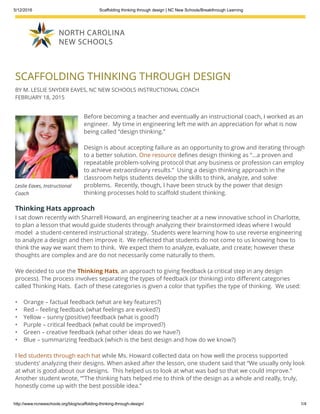 5/12/2016 Scaffolding thinking through design | NC New Schools/Breakthrough Learning
http://www.ncnewschools.org/blog/scaffolding­thinking­through­design/ 1/4
Leslie Eaves, Instructional
Coach
SCAFFOLDING THINKING THROUGH DESIGN
BY M. LESLIE SNYDER EAVES, NC NEW SCHOOLS INSTRUCTIONAL COACH
FEBRUARY 18, 2015
Before becoming a teacher and eventually an instructional coach, I worked as an
engineer.  My time in engineering left me with an appreciation for what is now
being called “design thinking.”
Design is about accepting failure as an opportunity to grow and iterating through
to a better solution. One resource de nes design thinking as “…a proven and
repeatable problem-solving protocol that any business or profession can employ
to achieve extraordinary results.”  Using a design thinking approach in the
classroom helps students develop the skills to think, analyze, and solve
problems.  Recently, though, I have been struck by the power that design
thinking processes hold to sca old student thinking.
Thinking Hats approach
I sat down recently with Sharrell Howard, an engineering teacher at a new innovative school in Charlotte,
to plan a lesson that would guide students through analyzing their brainstormed ideas where I would
model  a student-centered instructional strategy.  Students were learning how to use reverse engineering
to analyze a design and then improve it.  We re ected that students do not come to us knowing how to
think the way we want them to think.  We expect them to analyze, evaluate, and create; however these
thoughts are complex and are do not necessarily come naturally to them.
We decided to use the Thinking Hats, an approach to giving feedback (a critical step in any design
process). The process involves separating the types of feedback (or thinking) into di erent categories
called Thinking Hats.  Each of these categories is given a color that typi es the type of thinking.  We used:
•    Orange – factual feedback (what are key features?)
•    Red – feeling feedback (what feelings are evoked?)
•    Yellow – sunny (positive) feedback (what is good?)
•    Purple – critical feedback (what could be improved?)
•    Green – creative feedback (what other ideas do we have?)
•    Blue – summarizing feedback (which is the best design and how do we know?)
I led students through each hat while Ms. Howard collected data on how well the process supported
students’ analyzing their designs. When asked after the lesson, one student said that “We usually only look
at what is good about our designs.  This helped us to look at what was bad so that we could improve.” 
Another student wrote, “”The thinking hats helped me to think of the design as a whole and really, truly,
honestly come up with the best possible idea.”
Design thinking beyond the engineering classroom
 