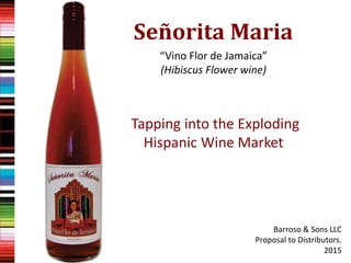 “Vino Flor de Jamaica”
(Hibiscus Flower wine)
Tapping into the Exploding
Hispanic Wine Market
Barroso & Sons LLC
Proposal to Distributors.
2015
Señorita Maria
 