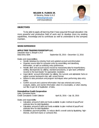 NELSON R. FLORES JR.
Al Karama, Dubai U.A.E
nhelxz@gmail.com
+971522189103
OBJECTIVES
To be able to apply all learning that I have acquired through education into
more powerful and productive field of work and to develop more my existing
capabilities, knowledge and to contribute as well to understand to the company
maintain.
WORK EXPERIENCE
APPLE TREE TRADING FOODSTUFF LLC.
Industrial Area 4, Sharjah U.A.E
Data Entry Clerk September 30, 2016 – December 13, 2016
Duties and responsibilities
 Handle database by entering fresh and updated account and information
 Organize source data for computer entry by assembling and classifying
information, as well as certifying entry preferences.
 Handle client and account source record by reassessing data for imperfections;
settling discrepancies by utilizing standard procedures, or give back unfinished
records to the team leader for appropriate resolution.
 Input clients’ account information by utilizing the numeric and alphabetic facts on
optical scanner keyboard in line with screen format.
 Adhere to data procedure and program techniques when performing data entry
duties.
 Confirm account and customer information that was entered and correct,
evaluate, delete, and reenter information when it is incomplete, or when clearing
out files to get rid of duplication of data.
Extendedline Credit Corporation
Labo, Camarines Norte
Credit Consultant/ Credit Collector April 18, 2016 – July 18, 2016
Duties and responsibility
 Calculates amount of debt and funds available to plan method of payoff and
estimate time for debt liquidation.
 Calculates amount of debt and funds available to plan method of payoff and
estimate time for debt liquidation.
 Establishes payment priorities to reduce client's overall costs by liquidating high-
interest, short-term loans or contracts first.
 