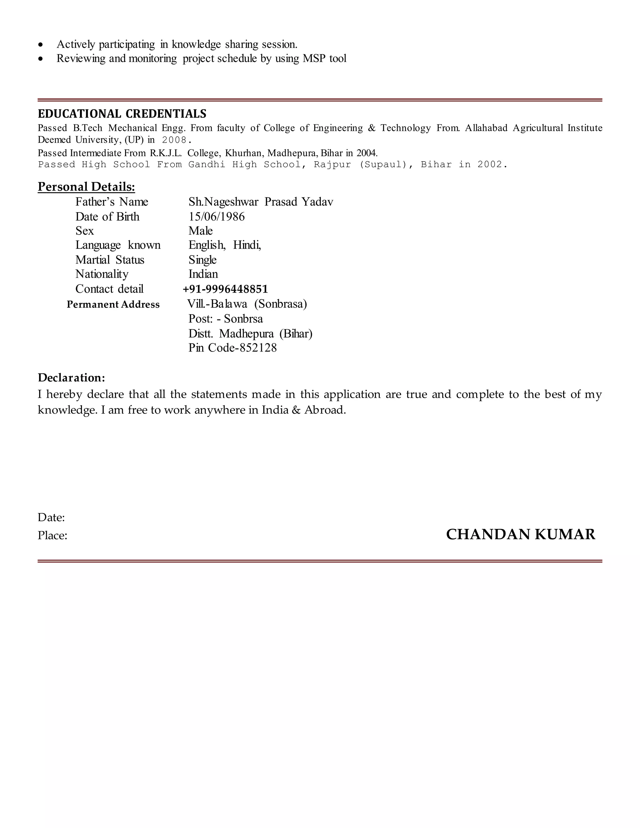  Actively participating in knowledge sharing session.
 Reviewing and monitoring project schedule by using MSP tool
EDUCATIONAL CREDENTIALS
Passed B.Tech Mechanical Engg. From faculty of College of Engineering & Technology From. Allahabad Agricultural Institute
Deemed University, (UP) in 2008.
Passed Intermediate From R.K.J.L. College, Khurhan, Madhepura, Bihar in 2004.
Passed High School From Gandhi High School, Rajpur (Supaul), Bihar in 2002.
Personal Details:
Father’s Name Sh.Nageshwar Prasad Yadav
Date of Birth 15/06/1986
Sex Male
Language known English, Hindi,
Martial Status Single
Nationality Indian
Contact detail +91-9996448851
Permanent Address Vill.-Balawa (Sonbrasa)
Post: - Sonbrsa
Distt. Madhepura (Bihar)
Pin Code-852128
Declaration:
I hereby declare that all the statements made in this application are true and complete to the best of my
knowledge. I am free to work anywhere in India & Abroad.
Date:
Place: CHANDAN KUMAR
 