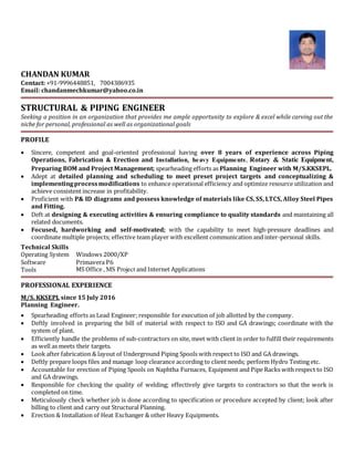 CHANDAN KUMAR
Contact: +91-9996448851, 7004386935
Email: chandanmechkumar@yahoo.co.in
STRUCTURAL & PIPING ENGINEER
Seeking a position in an organization that provides me ample opportunity to explore & excel while carving out the
niche for personal, professional as well as organizational goals
PROFILE
 Sincere, competent and goal-oriented professional having over 8 years of experience across Piping
Operations, Fabrication & Erection and Installation, heavy Equipments, Rotary & Static Equipment,
Preparing BOM and Project Management; spearheading efforts as Planning Engineer with M/S.KKSEPL.
 Adept at detailed planning and scheduling to meet preset project targets and conceptualizing &
implementingprocessmodifications to enhance operational efficiency and optimize resource utilization and
achieve consistent increase in profitability.
 Proficient with P& ID diagrams and possess knowledge of materials like CS, SS, LTCS, Alloy Steel Pipes
and Fitting.
 Deft at designing & executing activities & ensuring compliance to quality standards and maintaining all
related documents.
 Focused, hardworking and self-motivated; with the capability to meet high-pressure deadlines and
coordinate multiple projects; effective team player with excellent communication and inter-personal skills.
Technical Skills
Operating System Windows 2000/XP
Software Primavera P6
Tools MS Office , MS Project and Internet Applications
PROFESSIONAL EXPERIENCE
M/S. KKSEPL since 15 July 2016
Planning Engineer.
 Spearheading efforts as Lead Engineer; responsible for execution of job allotted by the company.
 Deftly involved in preparing the bill of material with respect to ISO and GA drawings; coordinate with the
system of plant.
 Efficiently handle the problems of sub-contractors on site, meet with client in order to fulfill their requirements
as well as meets their targets.
 Look after fabrication & layout of Underground Piping Spools with respect to ISO and GA drawings.
 Deftly prepare loops files and manage loop clearance according to client needs; perform Hydro Testing etc.
 Accountable for erection of Piping Spools on Naphtha Furnaces, Equipment and Pipe Racks with respect to ISO
and GA drawings.
 Responsible for checking the quality of welding; effectively give targets to contractors so that the work is
completed on time.
 Meticulously check whether job is done according to specification or procedure accepted by client; look after
billing to client and carry out Structural Planning.
 Erection & Installation of Heat Exchanger & other Heavy Equipments.
 