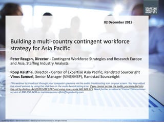 ©2015 by Crain Communications Inc. All rights reserved.Confidential Report – NOT for Distribution | ©2015 by Crain Communications Inc. All rights reserved.
Building a multi-country contingent workforce
strategy for Asia Pacific
Peter Reagan, Director - Contingent Workforce Strategies and Research Europe
and Asia, Staffing Industry Analysts
Roop Kaistha, Director - Center of Expertise Asia Pacific, Randstad Sourceright
Vinos Samuel, Senior Manager (VMS/MSP), Randstad Sourceright
This webinar is broadcast through your computer speakers via the audio broadcasting icon on your screen. You may adjust
the sound volume by using the slide bar on the audio broadcasting icon. If you cannot access the audio, you may dial into
the call by dialing +44-(0)203 478 5287 and using access code 663 683 625. Need further assistance? Contact SIA customer
service at 800-950-9496 or memberservices@staffingindustry.com
02 December 2015
 