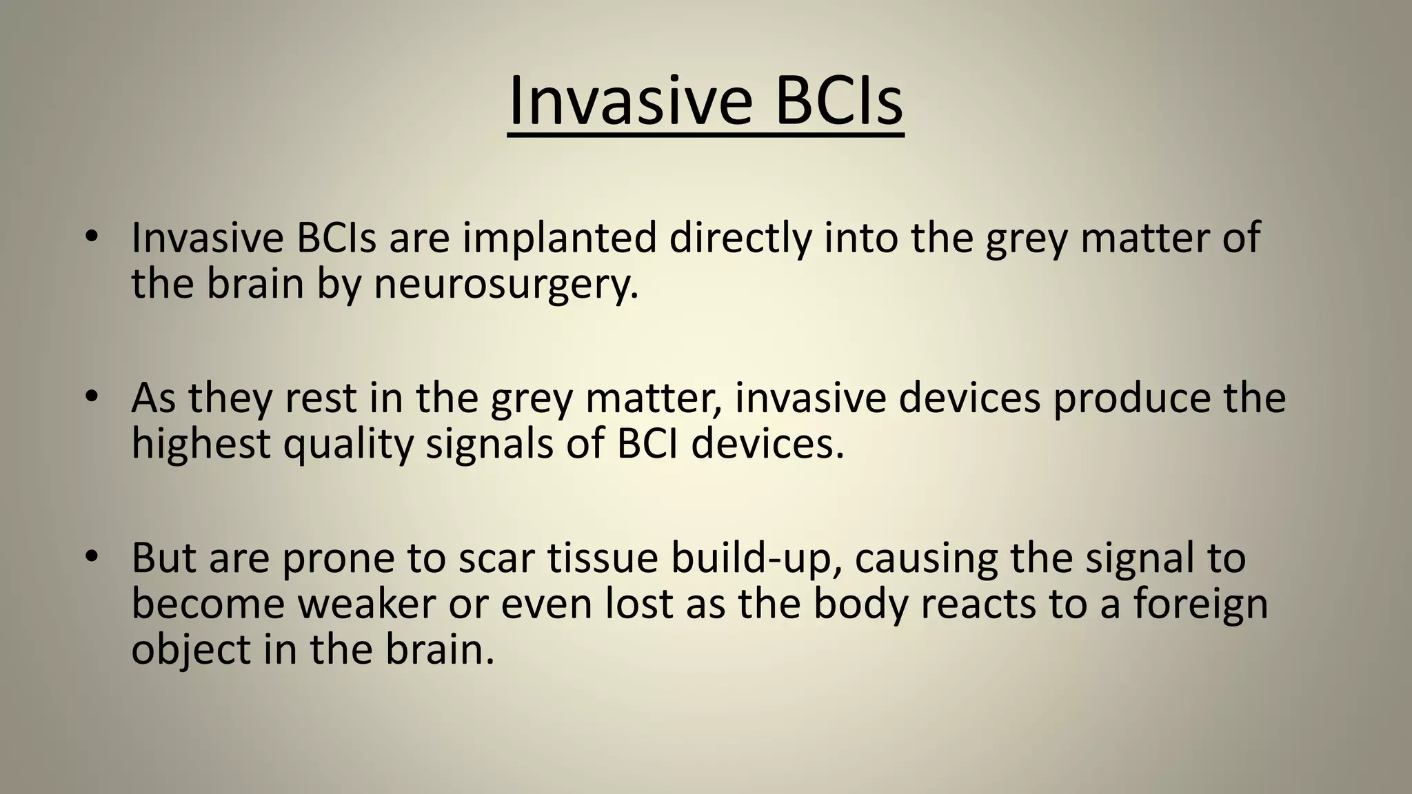Invasive BCIs
• Invasive BCIs are implanted directly into the grey matter of
the brain by neurosurgery.
• As they rest in the grey matter, invasive devices produce the
highest quality signals of BCI devices.
• But are prone to scar tissue build-up, causing the signal to
become weaker or even lost as the body reacts to a foreign
object in the brain.
 