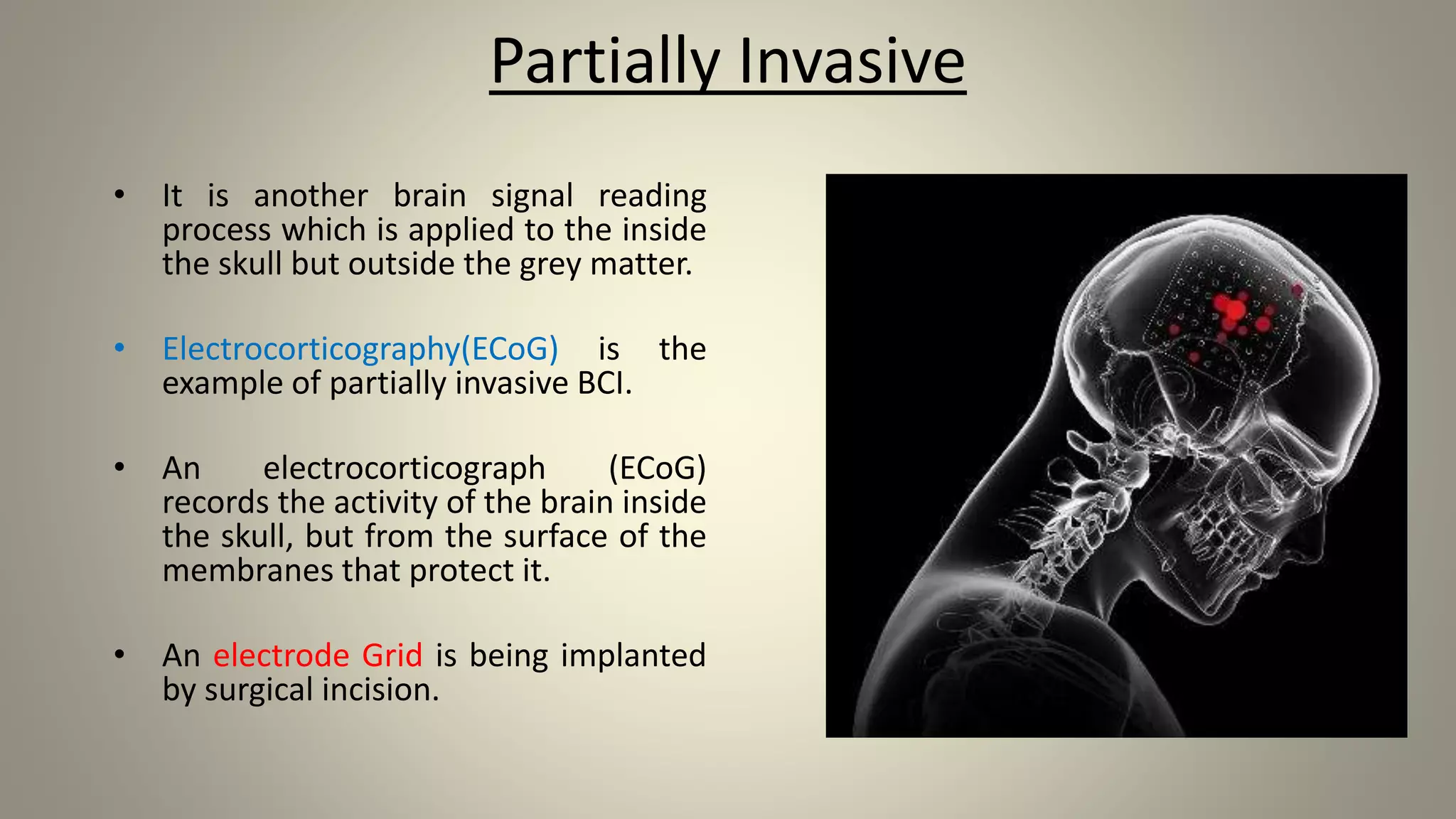 Partially Invasive
• It is another brain signal reading
process which is applied to the inside
the skull but outside the grey matter.
• Electrocorticography(ECoG) is the
example of partially invasive BCI.
• An electrocorticograph (ECoG)
records the activity of the brain inside
the skull, but from the surface of the
membranes that protect it.
• An electrode Grid is being implanted
by surgical incision.
 