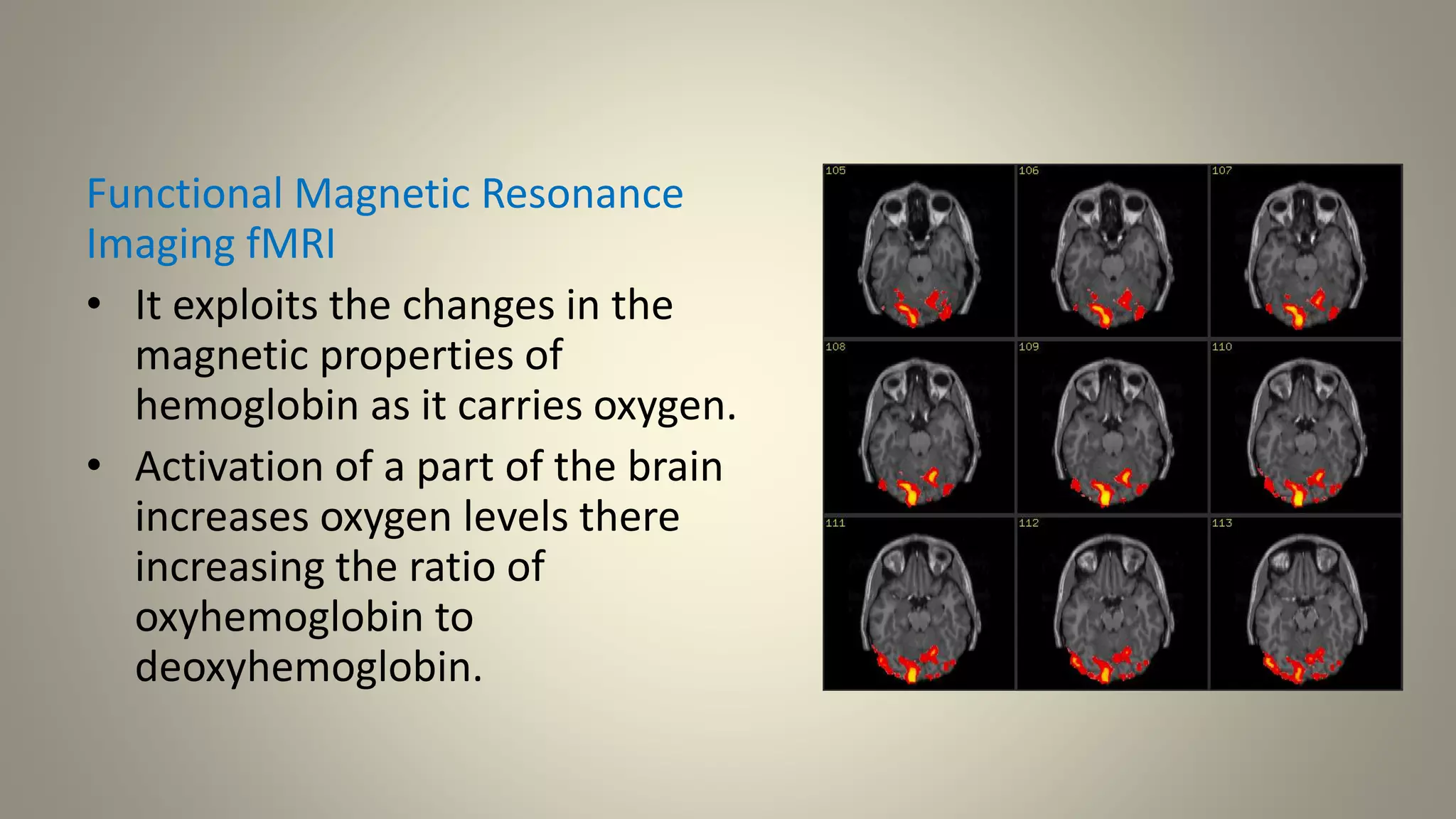 Functional Magnetic Resonance
Imaging fMRI
• It exploits the changes in the
magnetic properties of
hemoglobin as it carries oxygen.
• Activation of a part of the brain
increases oxygen levels there
increasing the ratio of
oxyhemoglobin to
deoxyhemoglobin.
 
