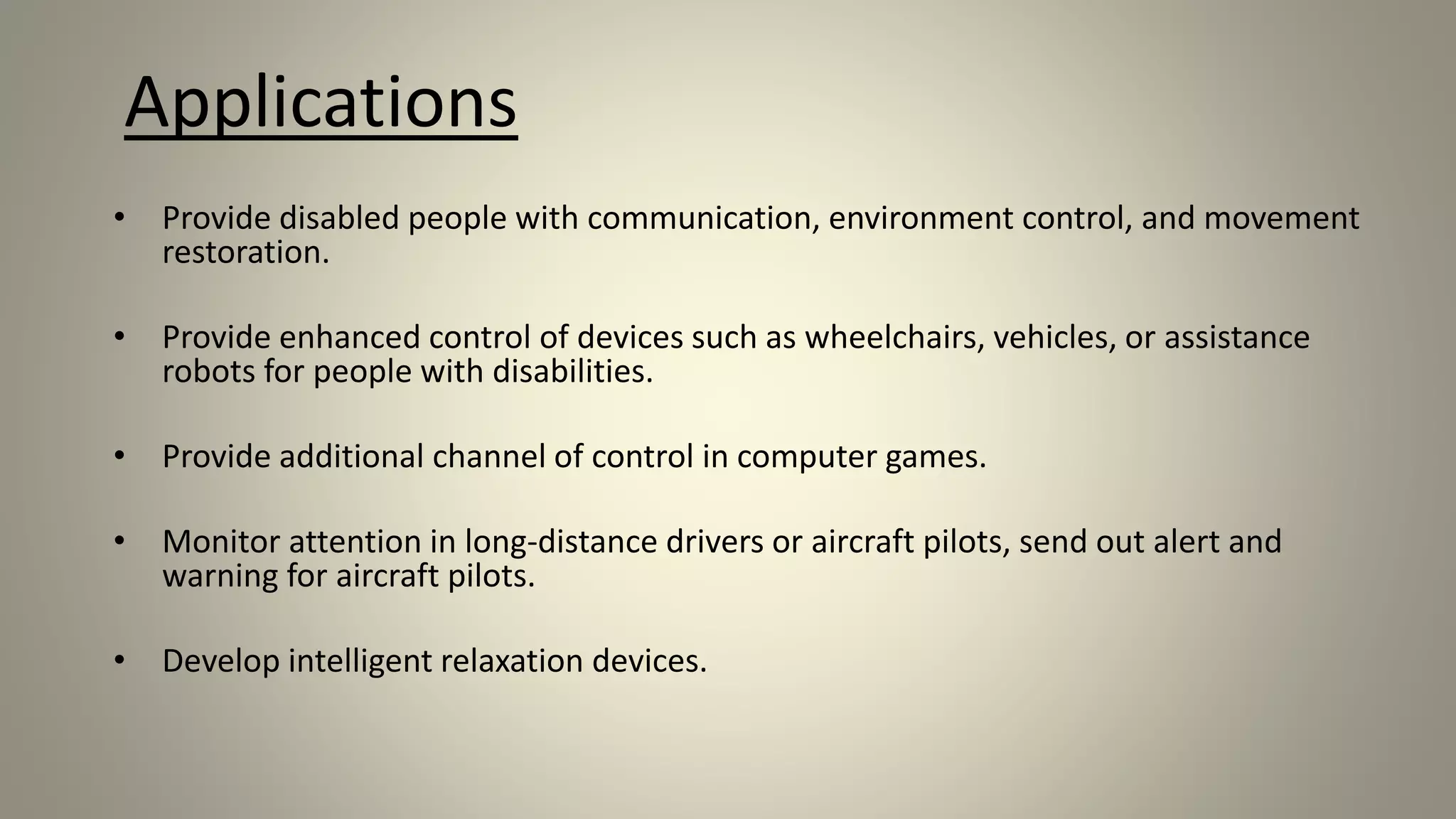 Applications
• Provide disabled people with communication, environment control, and movement
restoration.
• Provide enhanced control of devices such as wheelchairs, vehicles, or assistance
robots for people with disabilities.
• Provide additional channel of control in computer games.
• Monitor attention in long-distance drivers or aircraft pilots, send out alert and
warning for aircraft pilots.
• Develop intelligent relaxation devices.
 