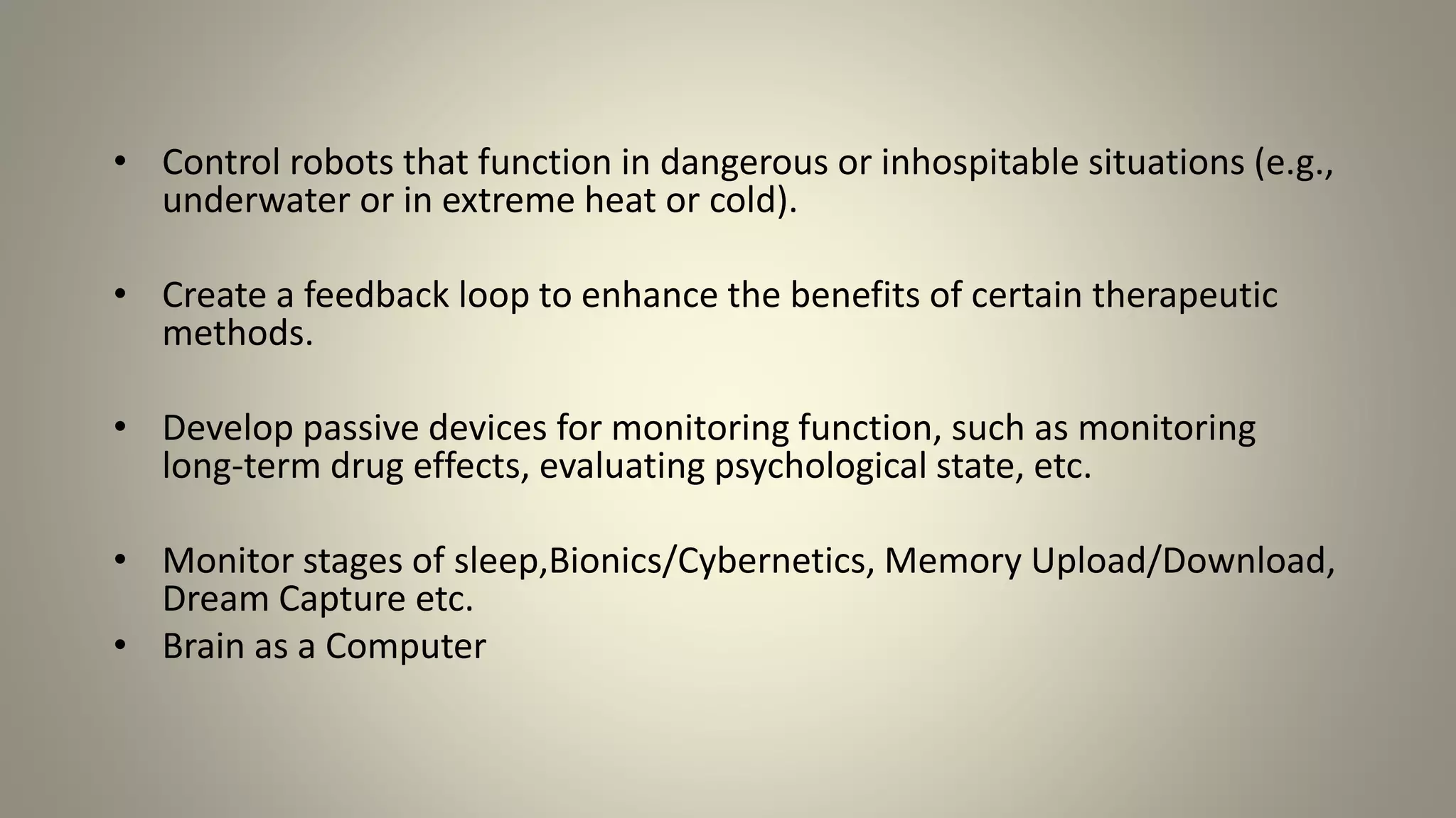 • Control robots that function in dangerous or inhospitable situations (e.g.,
underwater or in extreme heat or cold).
• Create a feedback loop to enhance the benefits of certain therapeutic
methods.
• Develop passive devices for monitoring function, such as monitoring
long-term drug effects, evaluating psychological state, etc.
• Monitor stages of sleep,Bionics/Cybernetics, Memory Upload/Download,
Dream Capture etc.
• Brain as a Computer
 