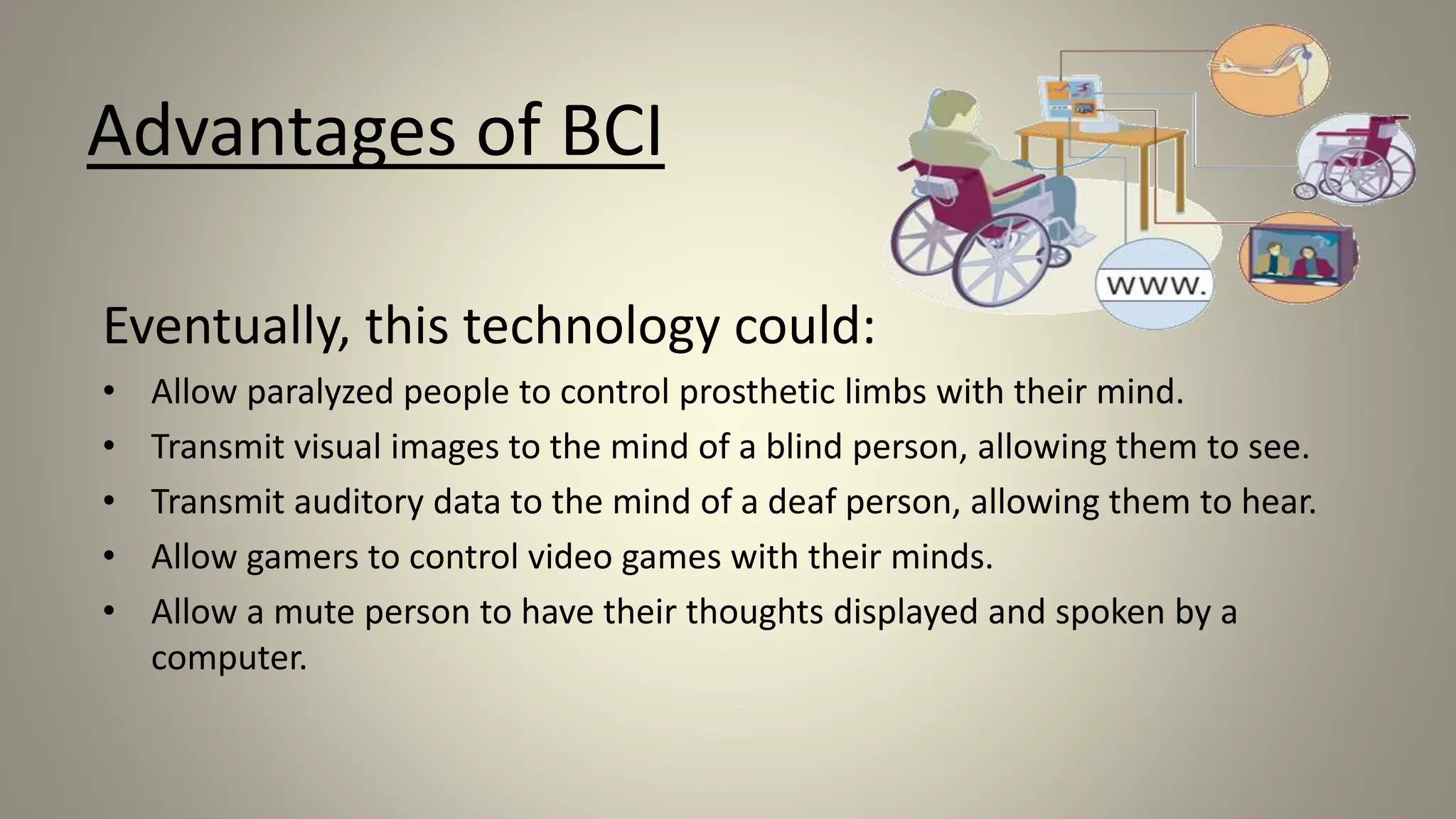 Advantages of BCI
Eventually, this technology could:
• Allow paralyzed people to control prosthetic limbs with their mind.
• Transmit visual images to the mind of a blind person, allowing them to see.
• Transmit auditory data to the mind of a deaf person, allowing them to hear.
• Allow gamers to control video games with their minds.
• Allow a mute person to have their thoughts displayed and spoken by a
computer.
 