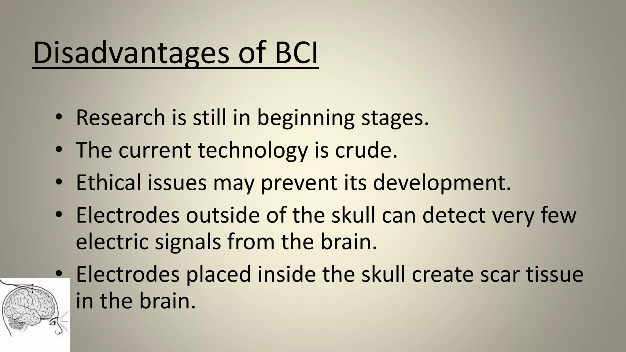 Disadvantages of BCI
• Research is still in beginning stages.
• The current technology is crude.
• Ethical issues may prevent its development.
• Electrodes outside of the skull can detect very few
electric signals from the brain.
• Electrodes placed inside the skull create scar tissue
in the brain.
 