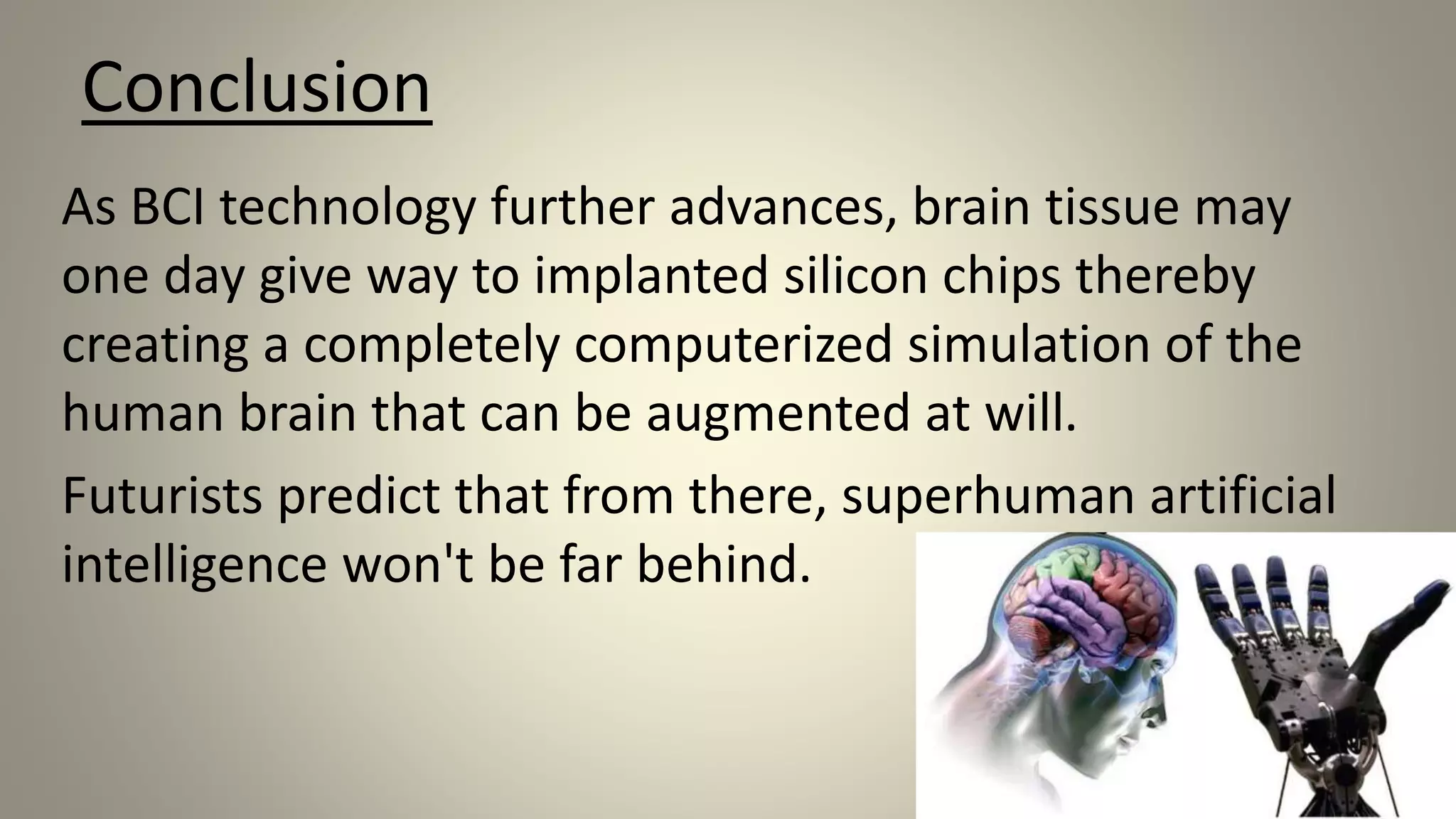 Conclusion
As BCI technology further advances, brain tissue may
one day give way to implanted silicon chips thereby
creating a completely computerized simulation of the
human brain that can be augmented at will.
Futurists predict that from there, superhuman artificial
intelligence won't be far behind.
 