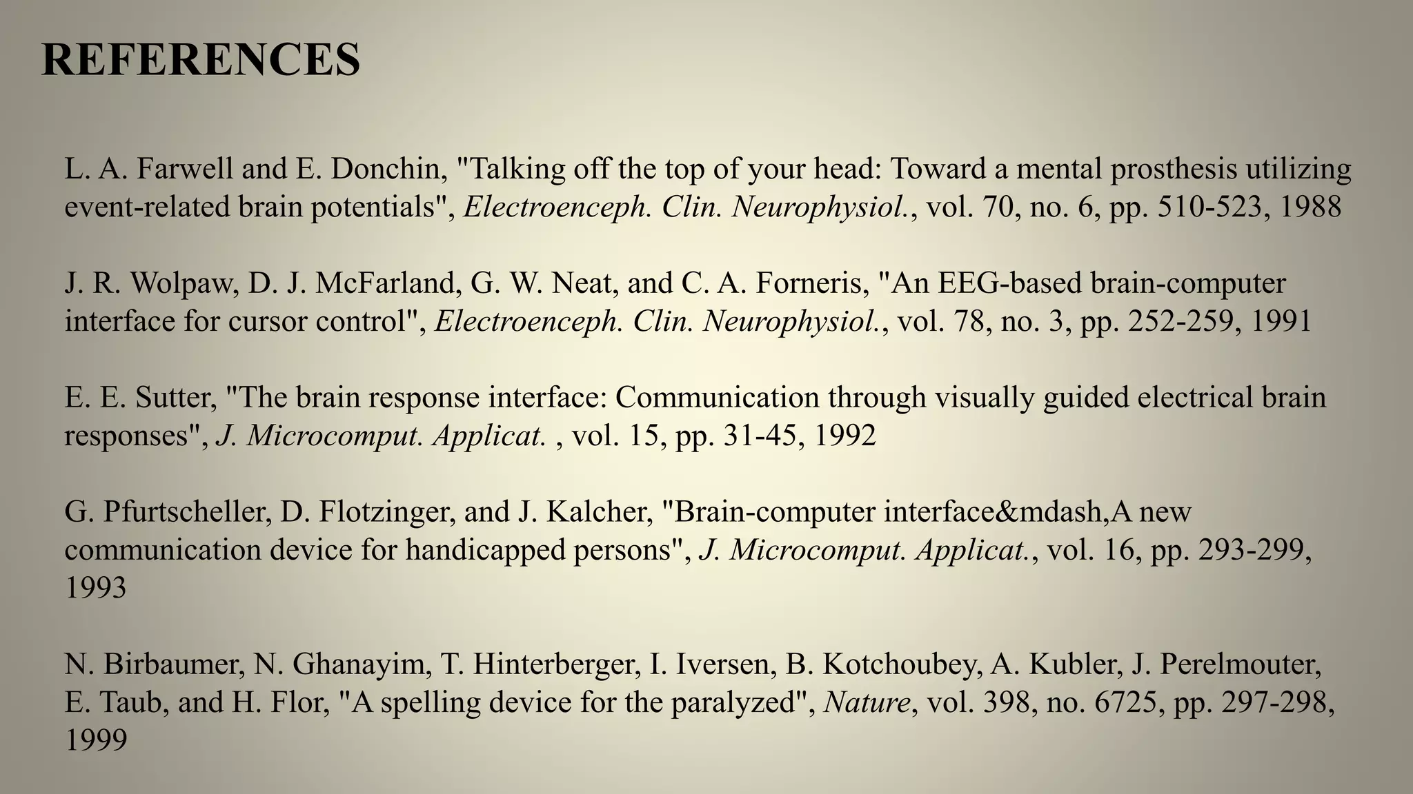 L. A. Farwell and E. Donchin, "Talking off the top of your head: Toward a mental prosthesis utilizing
event-related brain potentials", Electroenceph. Clin. Neurophysiol., vol. 70, no. 6, pp. 510-523, 1988
J. R. Wolpaw, D. J. McFarland, G. W. Neat, and C. A. Forneris, "An EEG-based brain-computer
interface for cursor control", Electroenceph. Clin. Neurophysiol., vol. 78, no. 3, pp. 252-259, 1991
E. E. Sutter, "The brain response interface: Communication through visually guided electrical brain
responses", J. Microcomput. Applicat. , vol. 15, pp. 31-45, 1992
G. Pfurtscheller, D. Flotzinger, and J. Kalcher, "Brain-computer interface&mdash,A new
communication device for handicapped persons", J. Microcomput. Applicat., vol. 16, pp. 293-299,
1993
N. Birbaumer, N. Ghanayim, T. Hinterberger, I. Iversen, B. Kotchoubey, A. Kubler, J. Perelmouter,
E. Taub, and H. Flor, "A spelling device for the paralyzed", Nature, vol. 398, no. 6725, pp. 297-298,
1999
REFERENCES
 