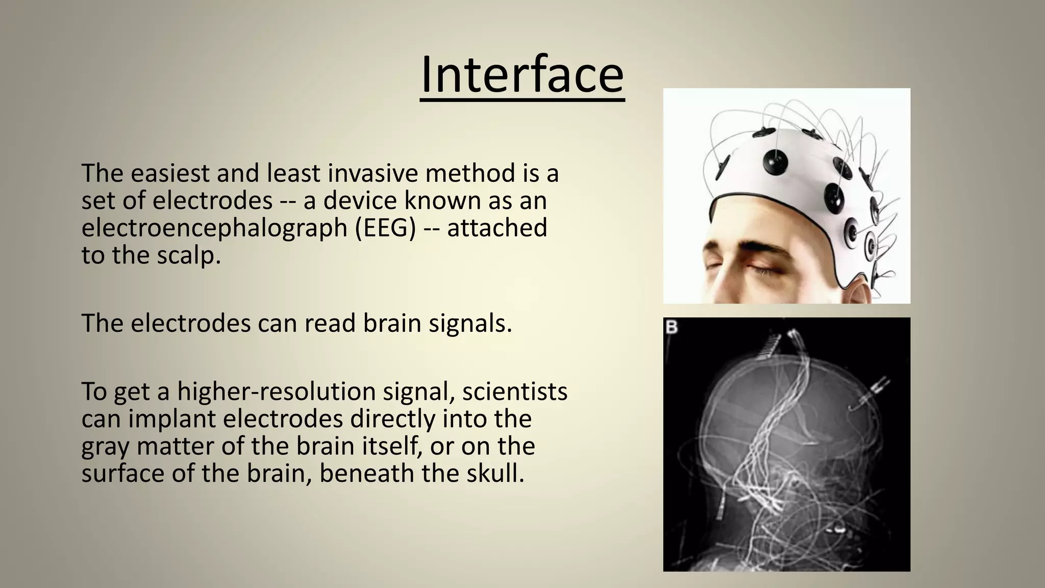 Interface
The easiest and least invasive method is a
set of electrodes -- a device known as an
electroencephalograph (EEG) -- attached
to the scalp.
The electrodes can read brain signals.
To get a higher-resolution signal, scientists
can implant electrodes directly into the
gray matter of the brain itself, or on the
surface of the brain, beneath the skull.
 