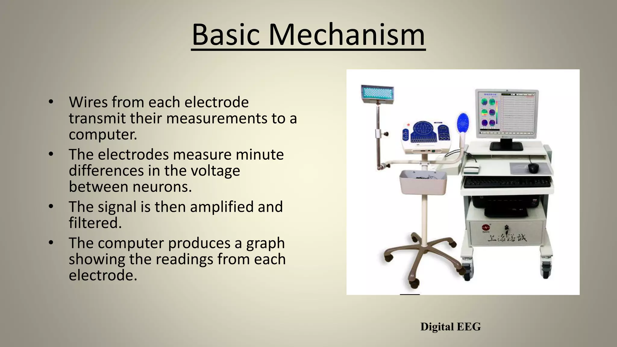 Basic Mechanism
• Wires from each electrode
transmit their measurements to a
computer.
• The electrodes measure minute
differences in the voltage
between neurons.
• The signal is then amplified and
filtered.
• The computer produces a graph
showing the readings from each
electrode.
Digital EEG
 