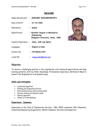 GURUDEV MURUGENDRAPPA – RESUME Page 1 of 7
RESUME
Objective
To secure a challenging position in the organization with advanced opportunities and high
learning potential, with my Skills, Knowledge, Professional experience, Methods & Ways to
benefit the Organization in all possible ways.
Skills and Strengths
• Leadership Qualities
• Planning and Organizing abilities
• Good Communication and Listening skills
• Decision making with Quality sense
• Quality Approach
• Honest & Frank speaking
Experience Summary
Experience in the field of Engineering Services – PMC, FEED consultant, EPC Companies,
Consulting Engineering Organization, Owner’s Engineer Services and Inspection.
File name : Guru- CV Nov 2016
Name (Given/Last) : GURUDEV MURUGENDRAPPA
Date of Birth : 31-10-1960
Nationality : Indian
Qualification : Bachelor Degree in Mechanical
Engineering,
Bangalore University, India, 1983
Country Experience : India, UAE and Qatar
Languages : English & Hindi
Contact No. : +971562611243
e-mail ID : smgurudev@gmail.com
 