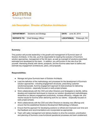  
 
Job Description:  Director of Solution Architecture 
 
 
DEPARTMENT:    ​Solutions and Strategy  
 
DATE:    ​June 30, 2014 
 
REPORTS TO:    ​Chief Strategy Officer  LOCATION(S):    ​Pittsburgh, PA 
 
 
Summary: 
 
This position will provide leadership in the growth and management of Summa's team of 
Solution Architects. In this role, you'll be responsible for leading the evolution of Summa's 
solution approaches, management of the SA team, as well as oversight of solutions prescribed, 
estimated and developed by this team.  In addition, you will function in the role of an SA 
yourself, interacting directly with clients, prospects, and the Summa sales team to define and 
estimate key engagement architectures, plans, and proposals. 
 
 
Responsibilities: 
 
● Manage and grow Summa's team of Solution Architects. 
● Lead the definition of the methodology and processes for the development of Summa's 
solution approaches ­ including engagement structures, prescribing customer 
solutions/proposals, Summa engagement approach & best practices for delivering 
Summa solutions ­ especially focused on early project phases. 
● Work collaboratively with the CSO and other Directors and Strategists to identify, define, 
develop and implement techniques to improve our solution development methodologies, 
streamline our delivery engagement productivity, increase efficiency, mitigate risk, and 
resolve issues for Summa when delivering work for our clients. ­ Especially focused on 
early project phases. 
● Work collaboratively with the CSO and other Directors to develop new offerings and 
ensure that the established Solutions Development Methodology is followed. 
● Ensure that the approach for developing solutions is refined and improved over time and 
that feedback and recommendations are incorporated as appropriate. 
● Team with sales management and delivery leaders to drive the evolution, prioritization 
and planning of Summa's cross­functional operational processes and team enablement. 
 